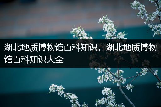 湖北地质博物馆百科知识，湖北地质博物馆百科知识大全