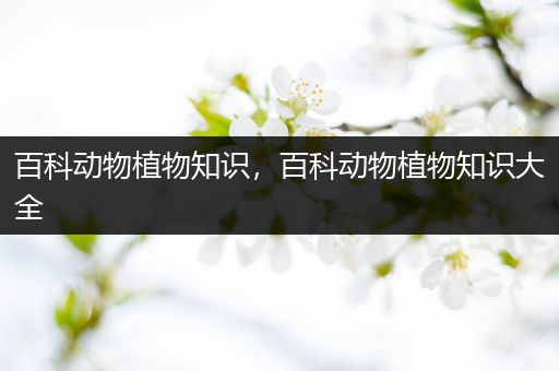 百科动物植物知识，百科动物植物知识大全