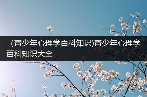 （青少年心理学百科知识)青少年心理学百科知识大全