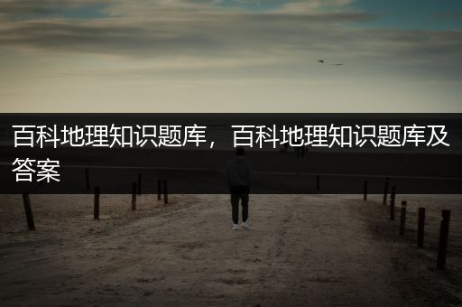 百科地理知识题库，百科地理知识题库及答案