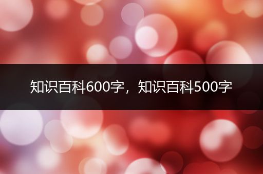 知识百科600字，知识百科500字