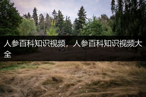 人参百科知识视频，人参百科知识视频大全
