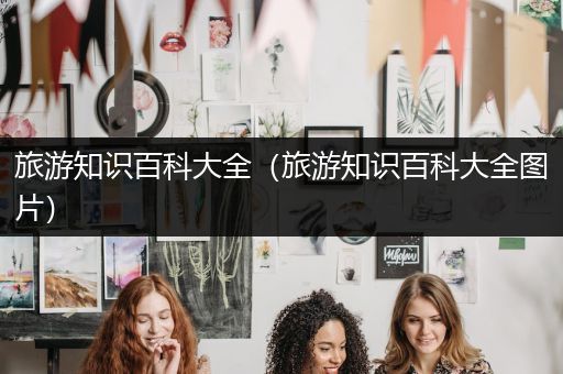 旅游知识百科大全（旅游知识百科大全图片）