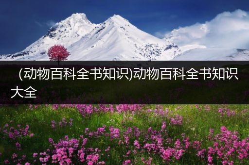 （动物百科全书知识)动物百科全书知识大全