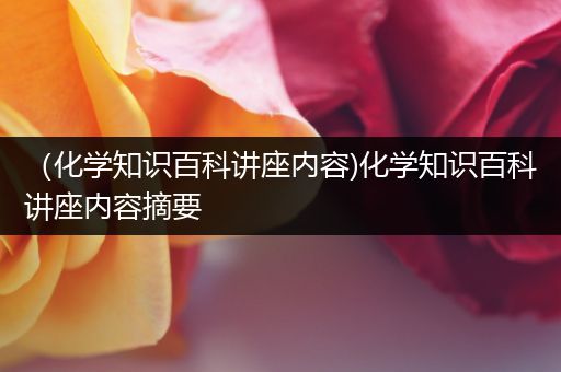 （化学知识百科讲座内容)化学知识百科讲座内容摘要