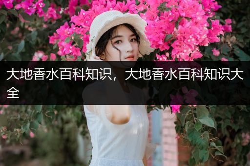 大地香水百科知识，大地香水百科知识大全