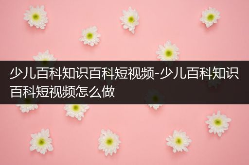 少儿百科知识百科短视频-少儿百科知识百科短视频怎么做