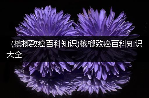 （槟榔致癌百科知识)槟榔致癌百科知识大全