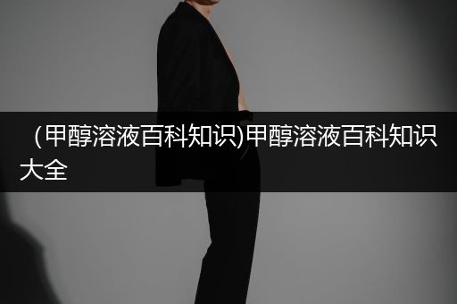 （甲醇溶液百科知识)甲醇溶液百科知识大全