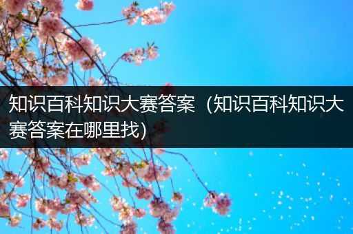 知识百科知识大赛答案（知识百科知识大赛答案在哪里找）