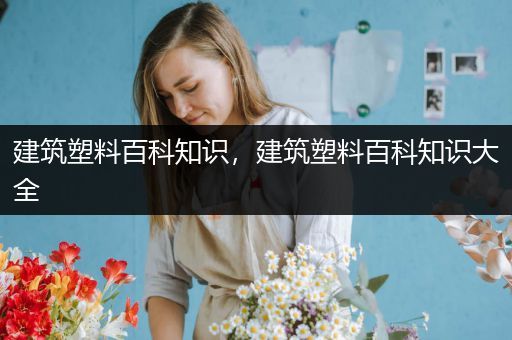 建筑塑料百科知识，建筑塑料百科知识大全