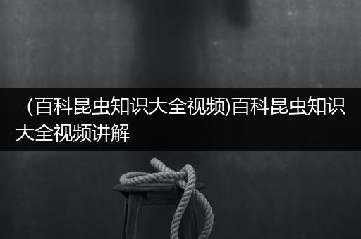 （百科昆虫知识大全视频)百科昆虫知识大全视频讲解