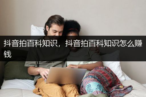 抖音拍百科知识，抖音拍百科知识怎么赚钱