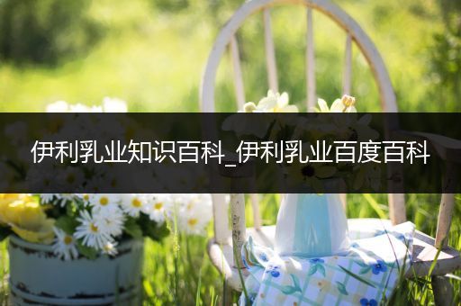 伊利乳业知识百科_伊利乳业百度百科