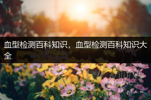 血型检测百科知识，血型检测百科知识大全