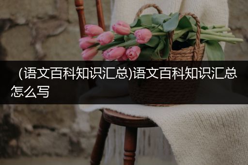（语文百科知识汇总)语文百科知识汇总怎么写