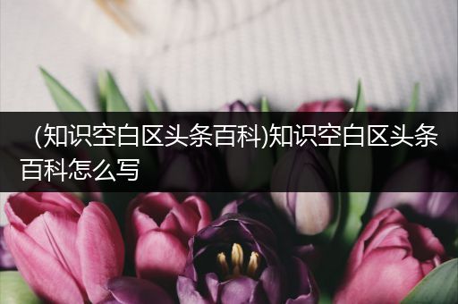 （知识空白区头条百科)知识空白区头条百科怎么写