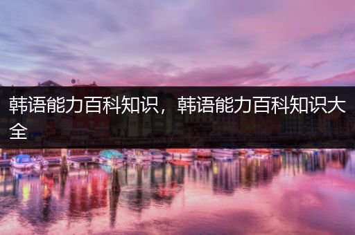 韩语能力百科知识，韩语能力百科知识大全