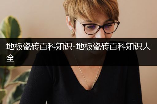 地板瓷砖百科知识-地板瓷砖百科知识大全