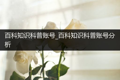 百科知识科普账号_百科知识科普账号分析