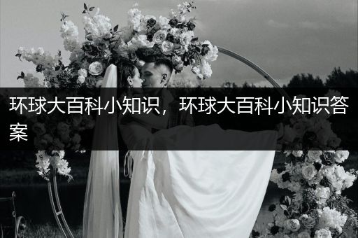 环球大百科小知识，环球大百科小知识答案