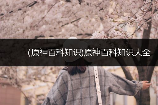 （原神百科知识)原神百科知识大全
