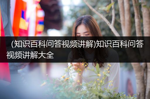 （知识百科问答视频讲解)知识百科问答视频讲解大全