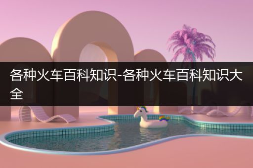 各种火车百科知识-各种火车百科知识大全