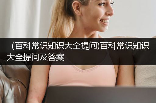 （百科常识知识大全提问)百科常识知识大全提问及答案