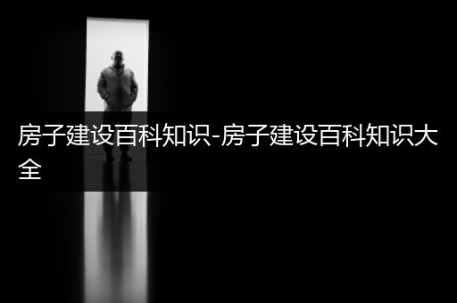 房子建设百科知识-房子建设百科知识大全