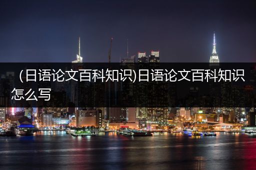 （日语论文百科知识)日语论文百科知识怎么写