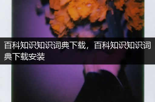 百科知识知识词典下载，百科知识知识词典下载安装