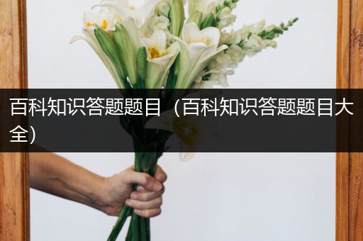 百科知识答题题目（百科知识答题题目大全）