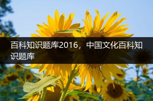 百科知识题库2016，中国文化百科知识题库