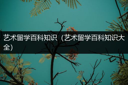 艺术留学百科知识（艺术留学百科知识大全）