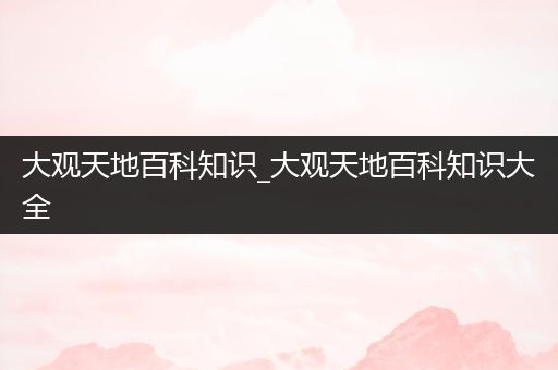 大观天地百科知识_大观天地百科知识大全