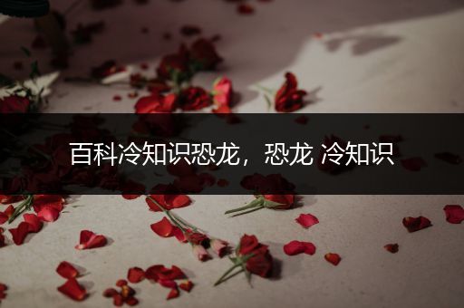 百科冷知识恐龙，恐龙 冷知识