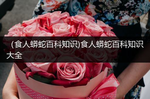 （食人蟒蛇百科知识)食人蟒蛇百科知识大全