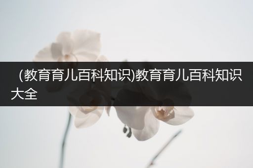 （教育育儿百科知识)教育育儿百科知识大全