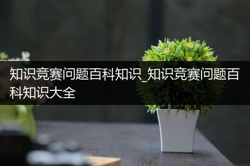 知识竞赛问题百科知识_知识竞赛问题百科知识大全