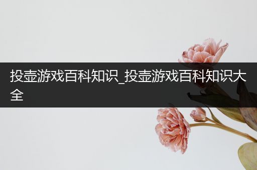 投壶游戏百科知识_投壶游戏百科知识大全