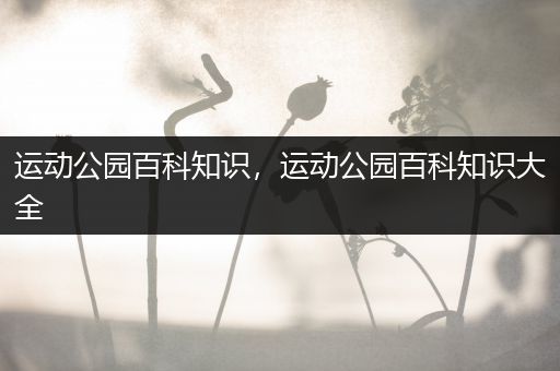 运动公园百科知识，运动公园百科知识大全