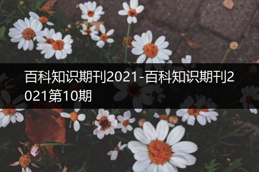 百科知识期刊2021-百科知识期刊2021第10期