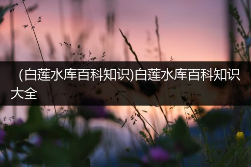 （白莲水库百科知识)白莲水库百科知识大全