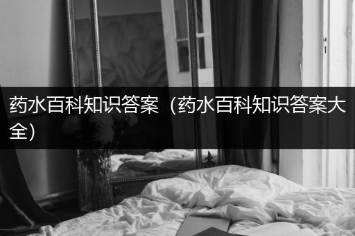 药水百科知识答案（药水百科知识答案大全）