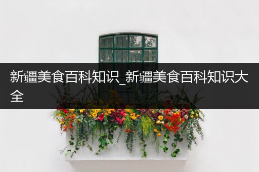 新疆美食百科知识_新疆美食百科知识大全