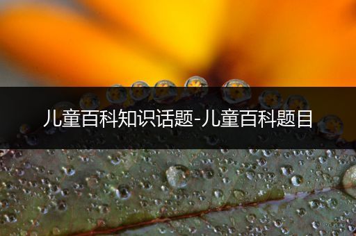 儿童百科知识话题-儿童百科题目