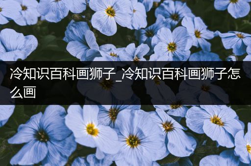 冷知识百科画狮子_冷知识百科画狮子怎么画
