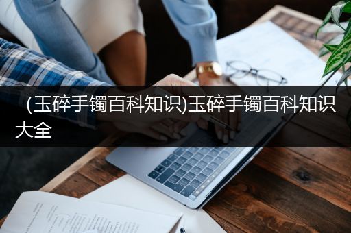 （玉碎手镯百科知识)玉碎手镯百科知识大全