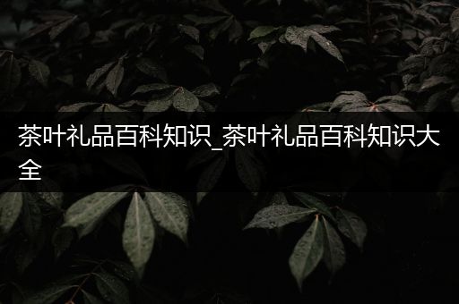 茶叶礼品百科知识_茶叶礼品百科知识大全